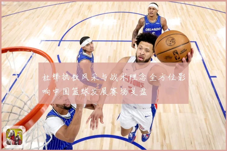 杜锋执教风采与战术理念全方位影响中国篮球发展赛场复盘