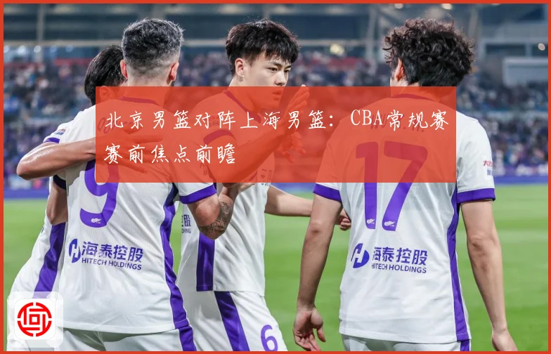 北京男篮对阵上海男篮：CBA常规赛赛前焦点前瞻