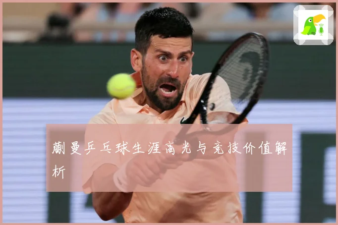 蒯曼乒乓球生涯高光与竞技价值解析