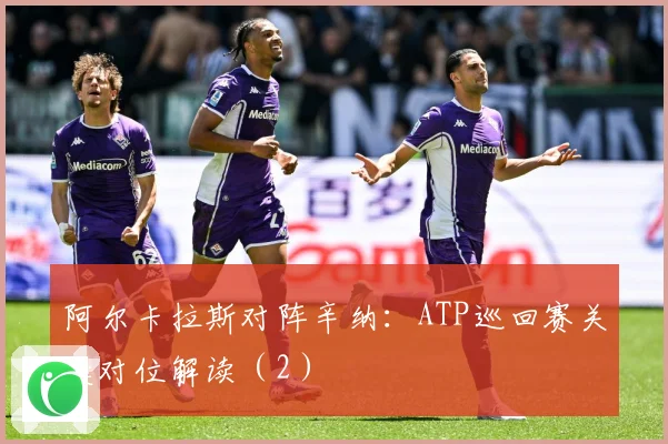 阿尔卡拉斯对阵辛纳：ATP巡回赛关键对位解读（2）