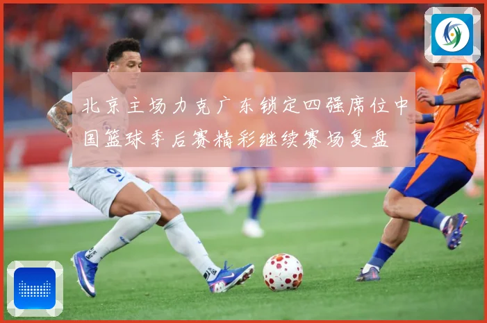 北京主场力克广东锁定四强席位中国篮球季后赛精彩继续赛场复盘