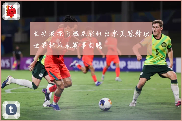 长安浪花飞溅见彩虹出水芙蓉舞动世界杯风采赛事前瞻