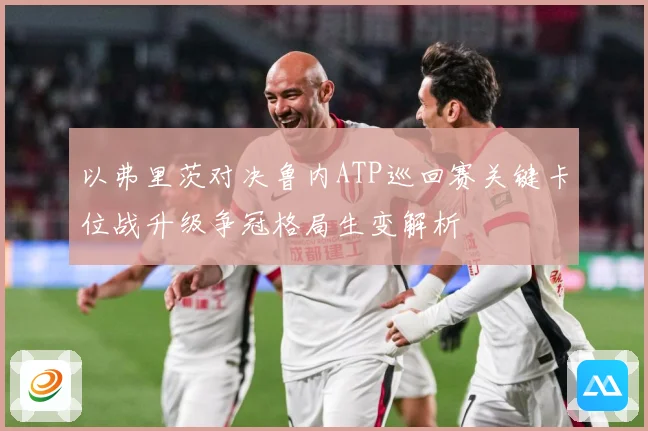 以弗里茨对决鲁内ATP巡回赛关键卡位战升级争冠格局生变解析