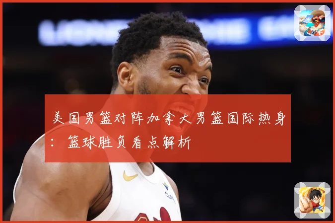 美国男篮对阵加拿大男篮国际热身：篮球胜负看点解析
