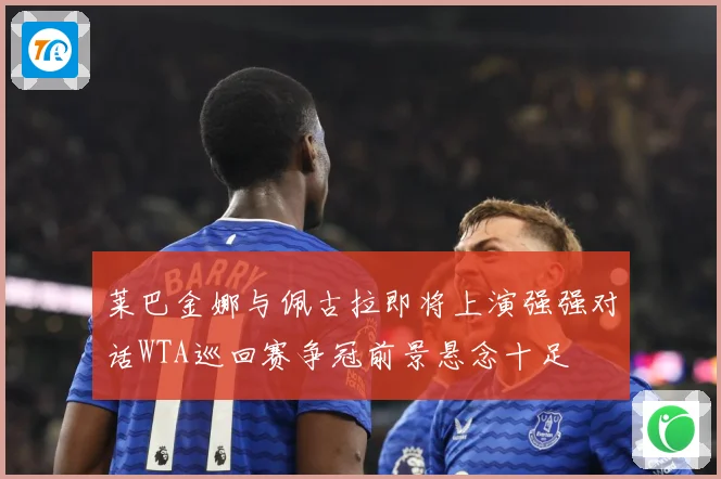 莱巴金娜与佩古拉即将上演强强对话WTA巡回赛争冠前景悬念十足