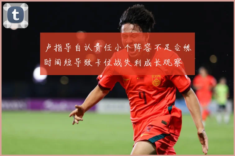 卢指导自认责任小个阵容不足合练时间短导致卡位战失利成长观察