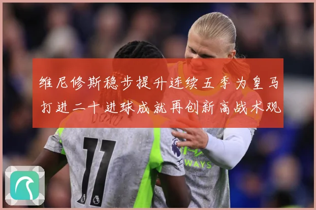 维尼修斯稳步提升连续五季为皇马打进二十进球成就再创新高战术观察