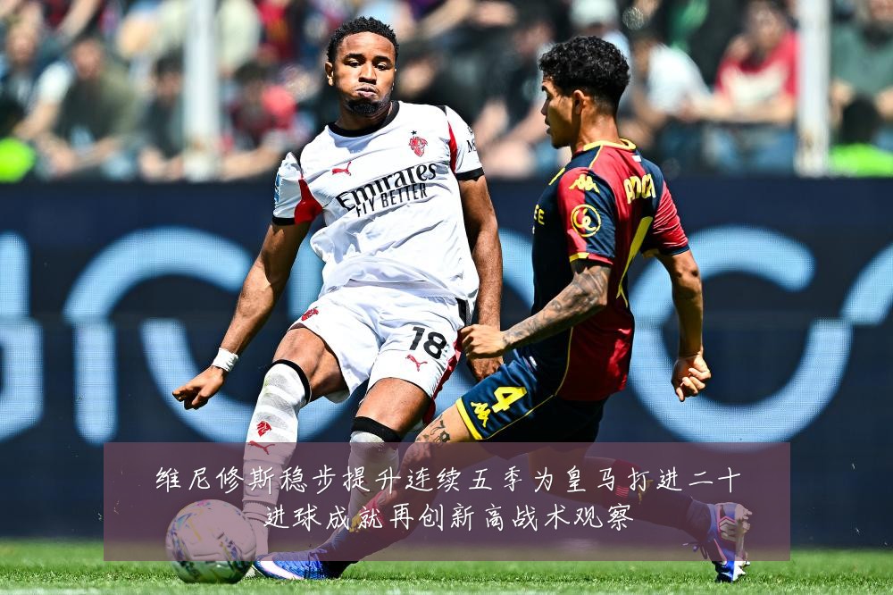 维尼修斯稳步提升连续五季为皇马打进二十进球成就再创新高战术观察