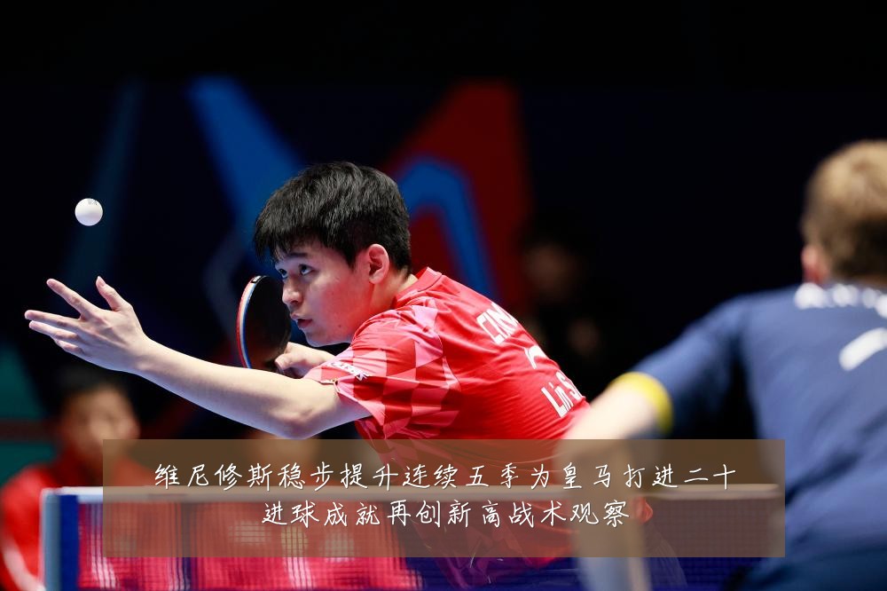 维尼修斯稳步提升连续五季为皇马打进二十进球成就再创新高战术观察