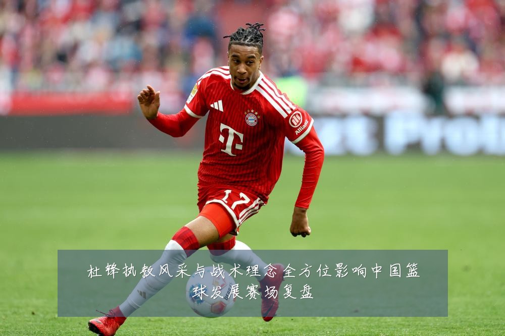 杜锋执教风采与战术理念全方位影响中国篮球发展赛场复盘